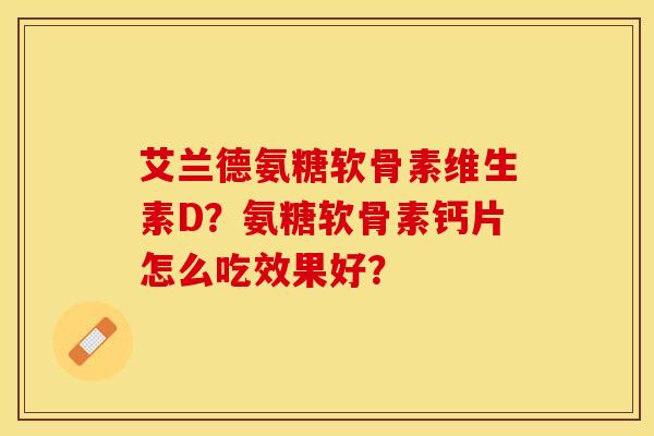 艾兰德氨糖软骨素维生素D？氨糖软骨素钙片怎么吃效果好？-第1张图片-关节保镖