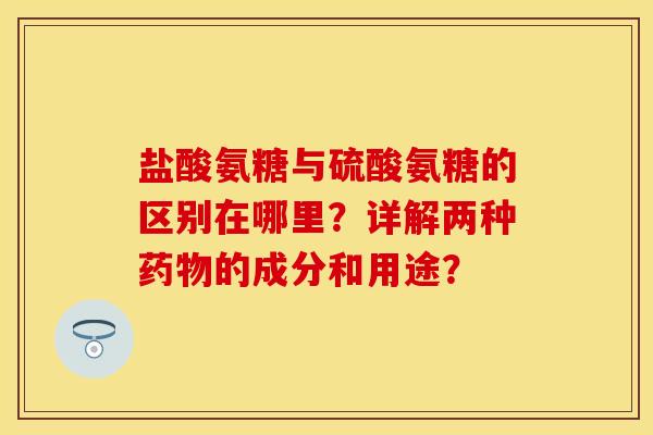 盐酸氨糖与硫酸氨糖的区别在哪里？详解两种药物的成分和用途？-第1张图片-关节保镖