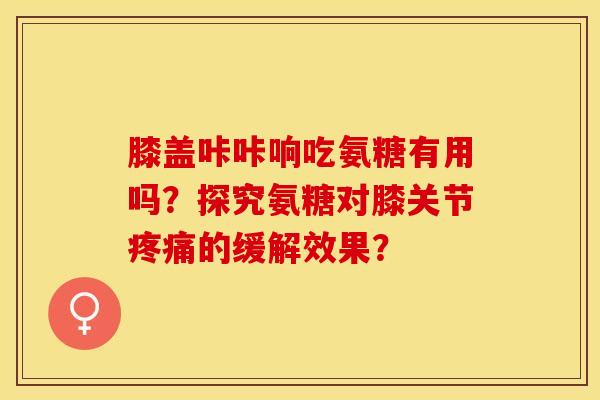膝盖咔咔响吃氨糖有用吗？探究氨糖对膝关节疼痛的缓解效果？-第1张图片-关节保镖
