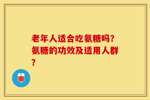 老年人适合吃氨糖吗？氨糖的功效及适用人群？-第1张图片-关节保镖