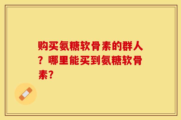 购买氨糖软骨素的群人？哪里能买到氨糖软骨素？-第1张图片-关节保镖