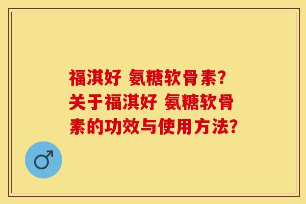 福淇好 氨糖软骨素？关于福淇好 氨糖软骨素的功效与使用方法？-第1张图片-关节保镖