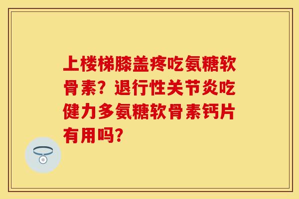 上楼梯膝盖疼吃氨糖软骨素？退行性关节炎吃健力多氨糖软骨素钙片有用吗？-第1张图片-关节保镖