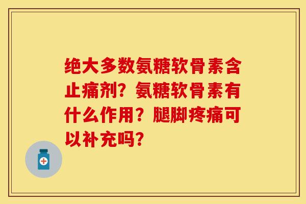 绝大多数氨糖软骨素含止痛剂？氨糖软骨素有什么作用？腿脚疼痛可以补充吗？-第1张图片-关节保镖