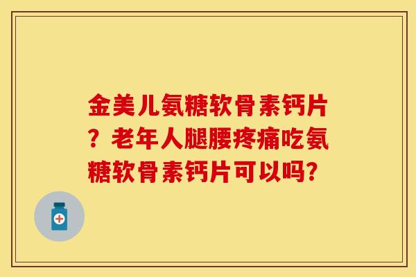 金美儿氨糖软骨素钙片？老年人腿腰疼痛吃氨糖软骨素钙片可以吗？-第1张图片-关节保镖