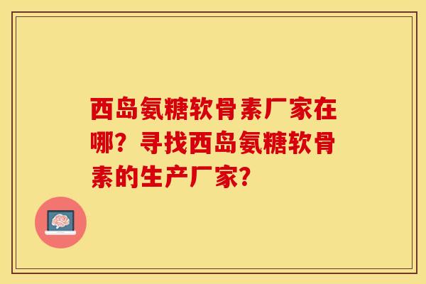 西岛氨糖软骨素厂家在哪？寻找西岛氨糖软骨素的生产厂家？-第1张图片-关节保镖