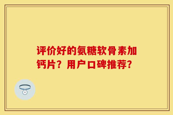 评价好的氨糖软骨素加钙片？用户口碑推荐？-第1张图片-关节保镖