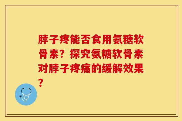 脖子疼能否食用氨糖软骨素？探究氨糖软骨素对脖子疼痛的缓解效果？-第1张图片-关节保镖