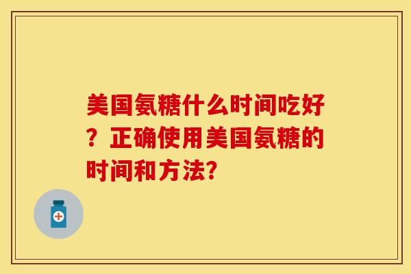 美国氨糖什么时间吃好？正确使用美国氨糖的时间和方法？-第1张图片-关节保镖