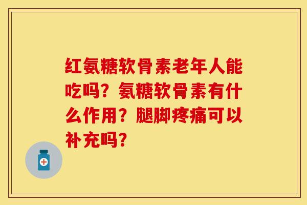 红氨糖软骨素老年人能吃吗？氨糖软骨素有什么作用？腿脚疼痛可以补充吗？-第1张图片-关节保镖