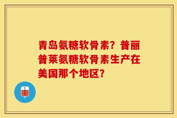 青岛氨糖软骨素？普丽普莱氨糖软骨素生产在美国那个地区？-第1张图片-关节保镖