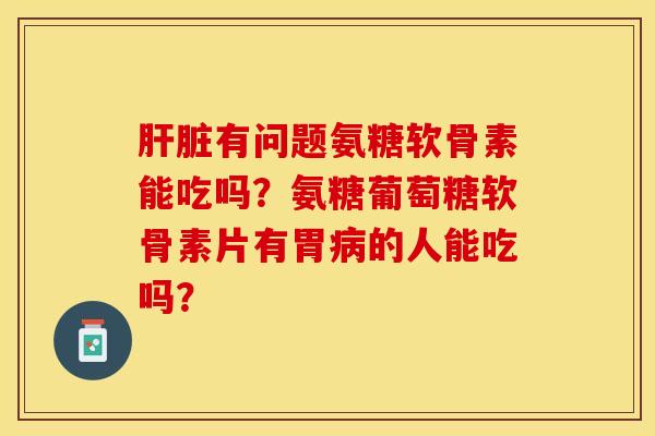 肝脏有问题氨糖软骨素能吃吗？氨糖葡萄糖软骨素片有胃病的人能吃吗？-第1张图片-关节保镖