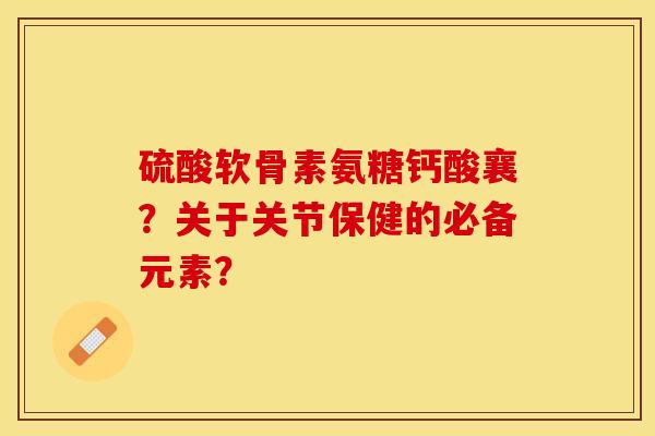 硫酸软骨素氨糖钙酸襄？关于关节保健的必备元素？-第1张图片-关节保镖