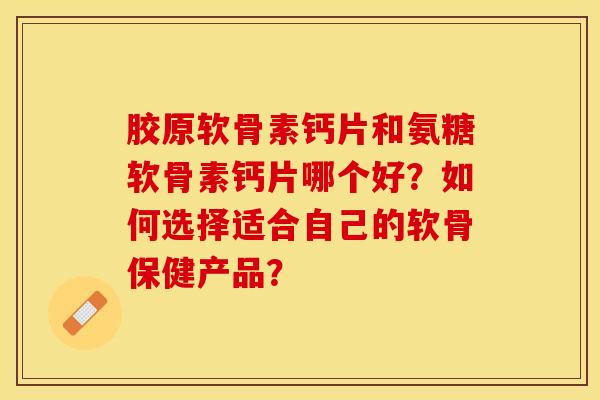 胶原软骨素钙片和氨糖软骨素钙片哪个好？如何选择适合自己的软骨保健产品？-第1张图片-关节保镖