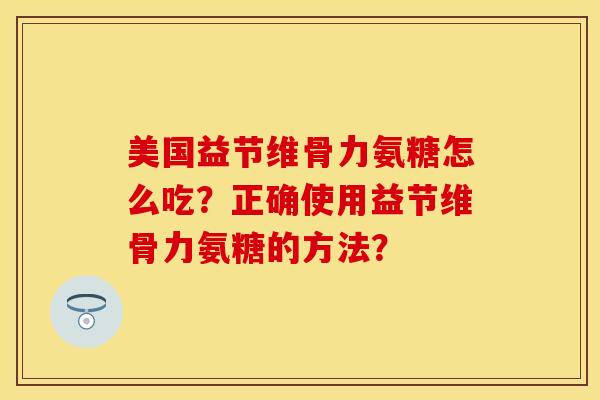 美国益节维骨力氨糖怎么吃？正确使用益节维骨力氨糖的方法？-第1张图片-关节保镖
