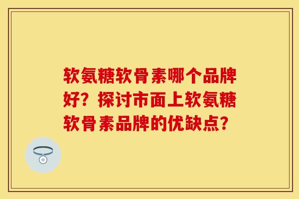 软氨糖软骨素哪个品牌好？探讨市面上软氨糖软骨素品牌的优缺点？-第1张图片-关节保镖