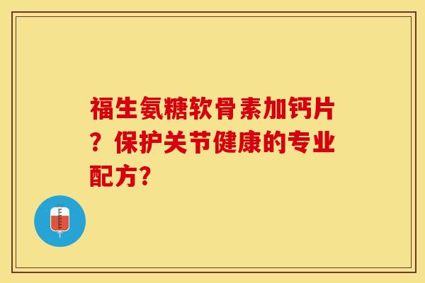 福生氨糖软骨素加钙片？保护关节健康的专业配方？-第1张图片-关节保镖