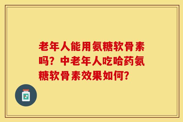 老年人能用氨糖软骨素吗？中老年人吃哈药氨糖软骨素效果如何？-第1张图片-关节保镖