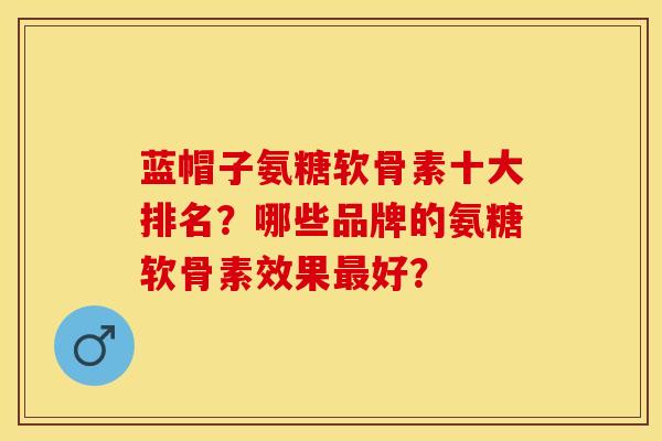 蓝帽子氨糖软骨素十大排名？哪些品牌的氨糖软骨素效果最好？-第1张图片-关节保镖