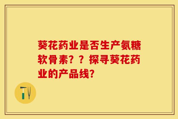 葵花药业是否生产氨糖软骨素？？探寻葵花药业的产品线？-第1张图片-关节保镖