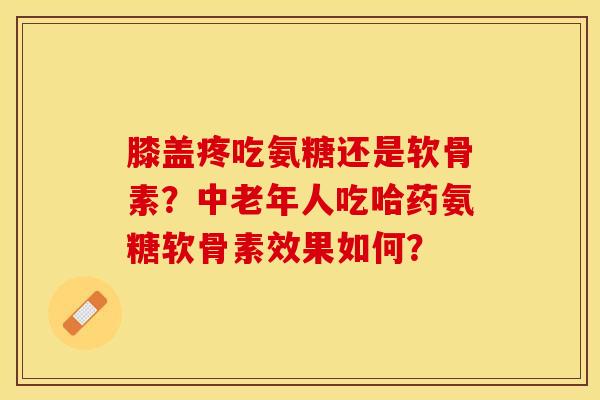 膝盖疼吃氨糖还是软骨素？中老年人吃哈药氨糖软骨素效果如何？-第1张图片-关节保镖