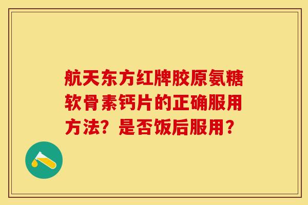 航天东方红牌胶原氨糖软骨素钙片的正确服用方法？是否饭后服用？-第1张图片-关节保镖