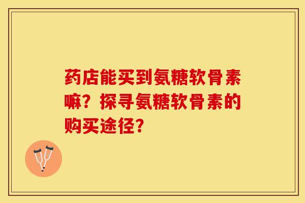 药店能买到氨糖软骨素嘛？探寻氨糖软骨素的购买途径？-第1张图片-关节保镖
