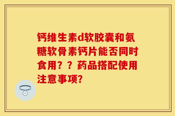 钙维生素d软胶囊和氨糖软骨素钙片能否同时食用？？药品搭配使用注意事项？-第1张图片-关节保镖