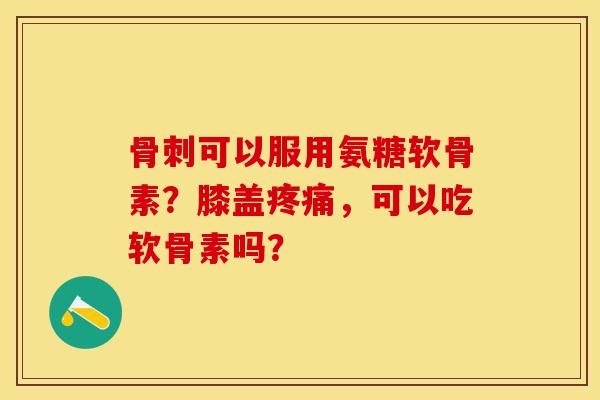 骨刺可以服用氨糖软骨素？膝盖疼痛，可以吃软骨素吗？-第1张图片-关节保镖