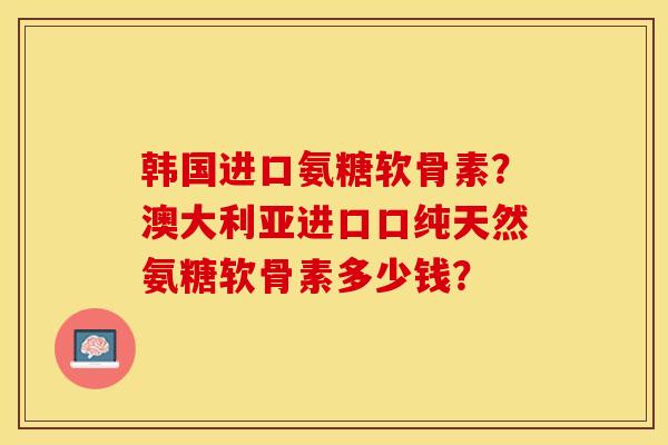 韩国进口氨糖软骨素？澳大利亚进口口纯天然氨糖软骨素多少钱？-第1张图片-关节保镖