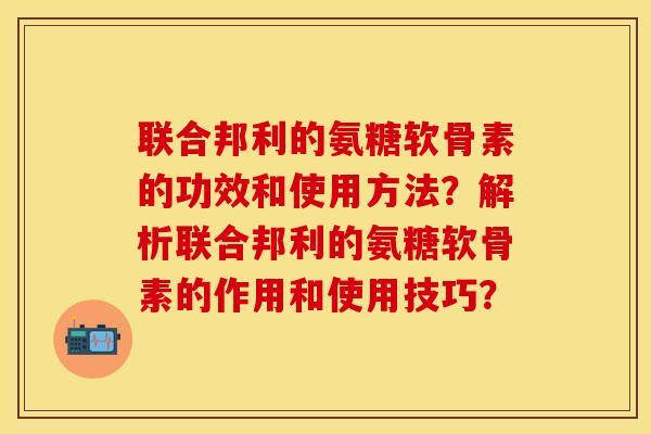 联合邦利的氨糖软骨素的功效和使用方法？解析联合邦利的氨糖软骨素的作用和使用技巧？-第1张图片-关节保镖