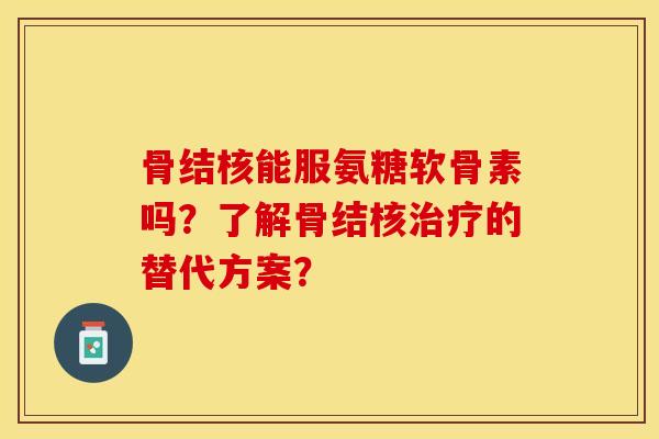 骨结核能服氨糖软骨素吗？了解骨结核治疗的替代方案？-第1张图片-关节保镖