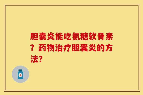 胆囊炎能吃氨糖软骨素？药物治疗胆囊炎的方法？-第1张图片-关节保镖