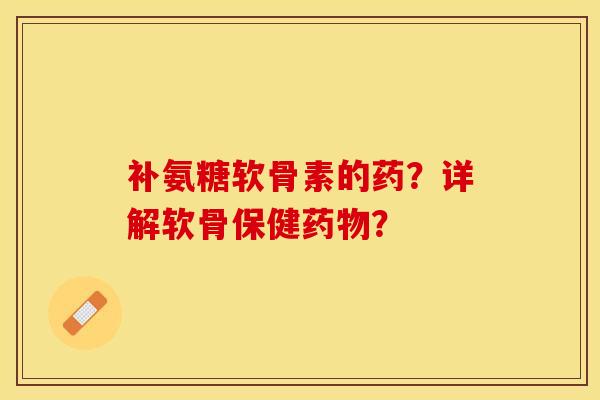 补氨糖软骨素的药？详解软骨保健药物？-第1张图片-关节保镖