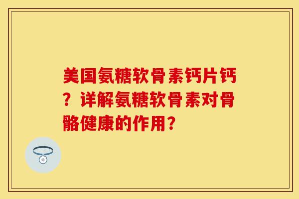 美国氨糖软骨素钙片钙？详解氨糖软骨素对骨骼健康的作用？-第1张图片-关节保镖