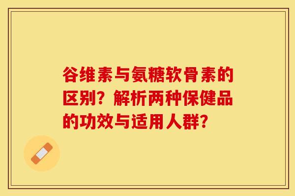 谷维素与氨糖软骨素的区别？解析两种保健品的功效与适用人群？-第1张图片-关节保镖