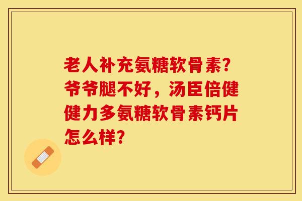 老人补充氨糖软骨素？爷爷腿不好，汤臣倍健健力多氨糖软骨素钙片怎么样？-第1张图片-关节保镖