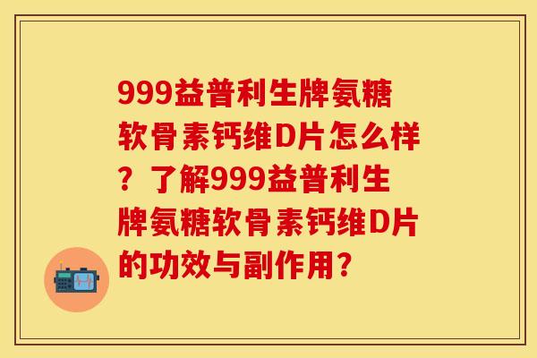 999益普利生牌氨糖软骨素钙维D片怎么样？了解999益普利生牌氨糖软骨素钙维D片的功效与副作用？-第1张图片-关节保镖