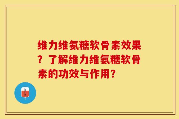维力维氨糖软骨素效果？了解维力维氨糖软骨素的功效与作用？-第1张图片-关节保镖