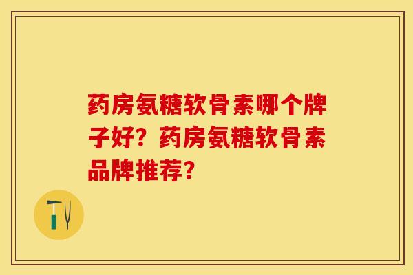 药房氨糖软骨素哪个牌子好？药房氨糖软骨素品牌推荐？