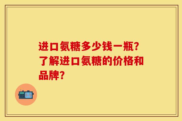 进口氨糖多少钱一瓶？了解进口氨糖的价格和品牌？-第1张图片-关节保镖
