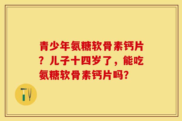 青少年氨糖软骨素钙片？儿子十四岁了，能吃氨糖软骨素钙片吗？-第1张图片-关节保镖