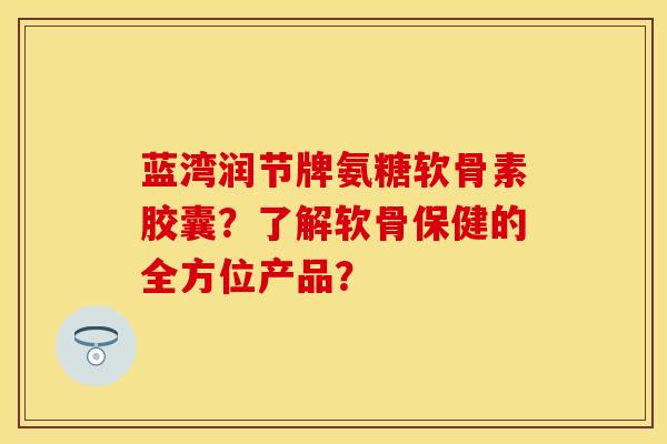 蓝湾润节牌氨糖软骨素胶囊？了解软骨保健的全方位产品？-第1张图片-关节保镖