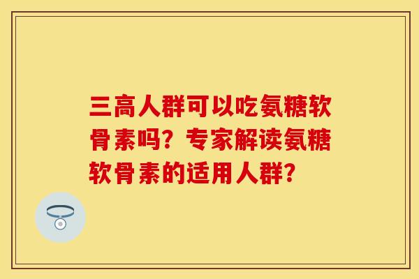三高人群可以吃氨糖软骨素吗？专家解读氨糖软骨素的适用人群？-第1张图片-关节保镖