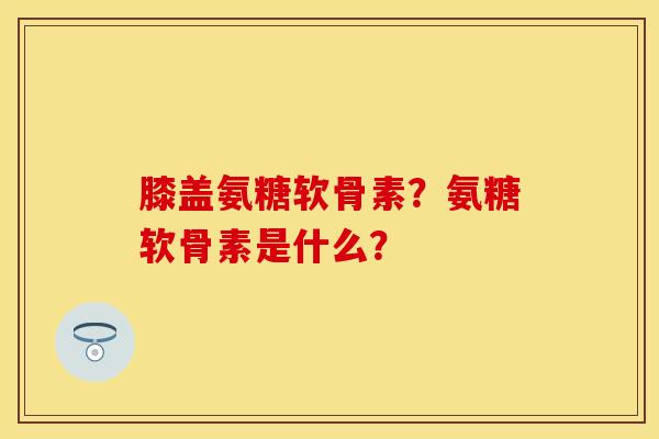 膝盖氨糖软骨素？氨糖软骨素是什么？-第1张图片-关节保镖