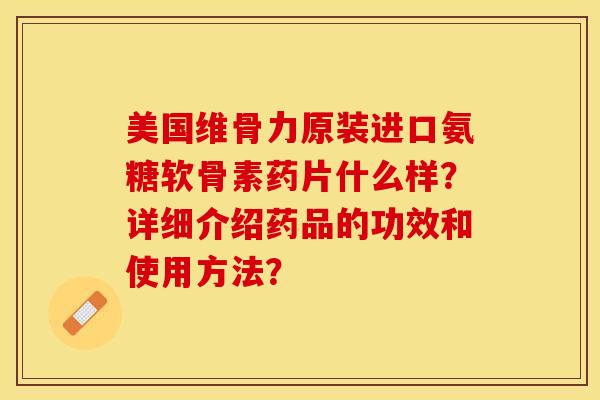 美国维骨力原装进口氨糖软骨素药片什么样？详细介绍药品的功效和使用方法？