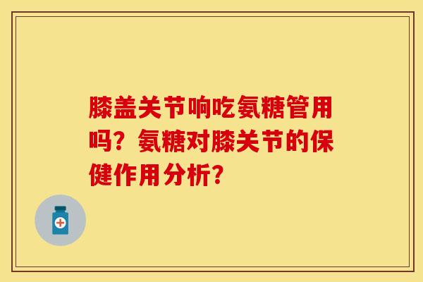 膝盖关节响吃氨糖管用吗？氨糖对膝关节的保健作用分析？-第1张图片-关节保镖
