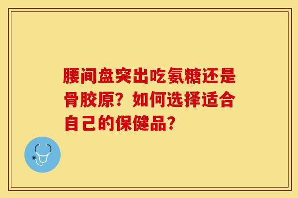 腰间盘突出吃氨糖还是骨胶原？如何选择适合自己的保健品？-第1张图片-关节保镖
