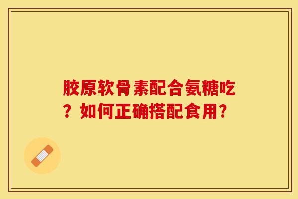 胶原软骨素配合氨糖吃？如何正确搭配食用？-第1张图片-关节保镖