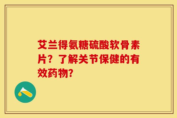 艾兰得氨糖硫酸软骨素片？了解关节保健的有效药物？-第1张图片-关节保镖